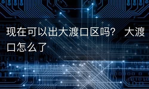 现在可以出大渡口区吗？ 大渡口怎么了