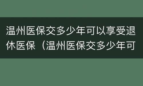 温州医保交多少年可以享受退休医保（温州医保交多少年可以享受退休医保补贴）