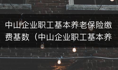 中山企业职工基本养老保险缴费基数（中山企业职工基本养老保险缴费基数是多少）