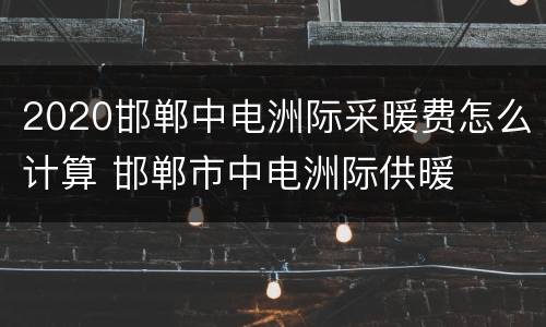 2020邯郸中电洲际采暖费怎么计算 邯郸市中电洲际供暖