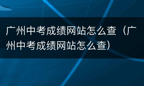 广州中考成绩网站怎么查（广州中考成绩网站怎么查）