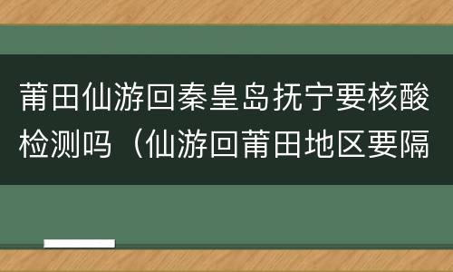莆田仙游回秦皇岛抚宁要核酸检测吗（仙游回莆田地区要隔离吗）