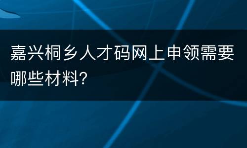 嘉兴桐乡人才码网上申领需要哪些材料？
