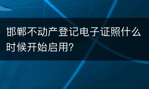 邯郸不动产登记电子证照什么时候开始启用？