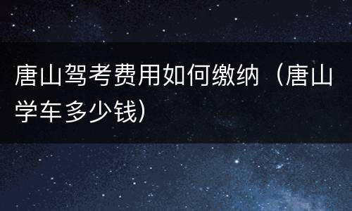 唐山驾考费用如何缴纳（唐山学车多少钱）