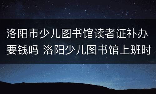 洛阳市少儿图书馆读者证补办要钱吗 洛阳少儿图书馆上班时间