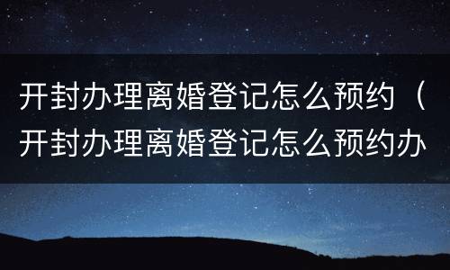 开封办理离婚登记怎么预约（开封办理离婚登记怎么预约办理）