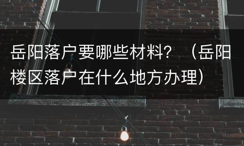 岳阳落户要哪些材料？（岳阳楼区落户在什么地方办理）
