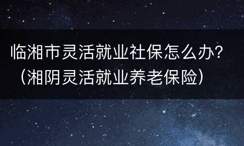 临湘市灵活就业社保怎么办？（湘阴灵活就业养老保险）