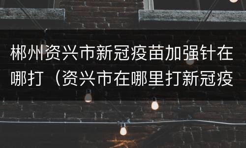 郴州资兴市新冠疫苗加强针在哪打（资兴市在哪里打新冠疫苗）