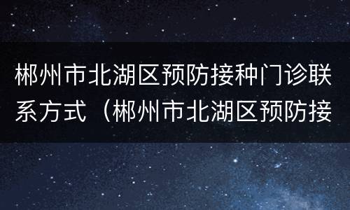 郴州市北湖区预防接种门诊联系方式（郴州市北湖区预防接种门诊联系方式电话）