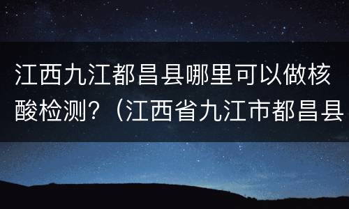 江西九江都昌县哪里可以做核酸检测?（江西省九江市都昌县核酸检测）