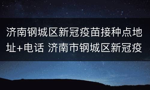 济南钢城区新冠疫苗接种点地址+电话 济南市钢城区新冠疫苗接种点