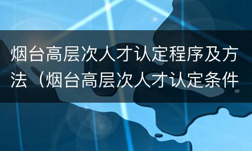 烟台高层次人才认定程序及方法（烟台高层次人才认定条件）