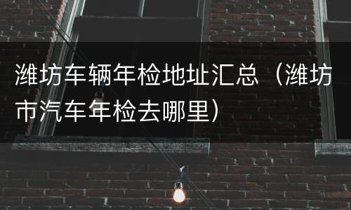 潍坊车辆年检地址汇总（潍坊市汽车年检去哪里）