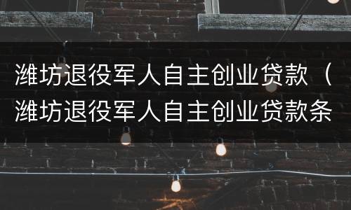 潍坊退役军人自主创业贷款（潍坊退役军人自主创业贷款条件）