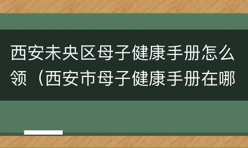 西安未央区母子健康手册怎么领（西安市母子健康手册在哪里办）