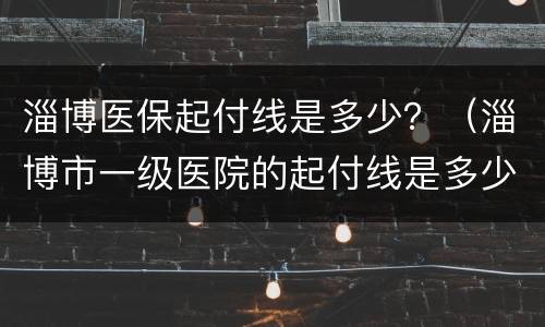 淄博医保起付线是多少？（淄博市一级医院的起付线是多少）