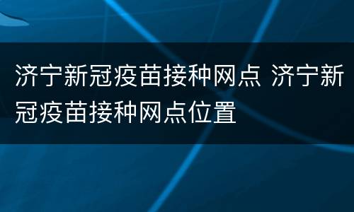 济宁新冠疫苗接种网点 济宁新冠疫苗接种网点位置