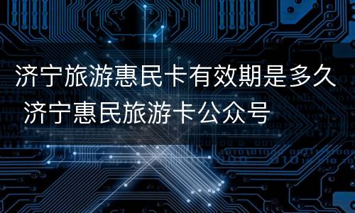 济宁旅游惠民卡有效期是多久 济宁惠民旅游卡公众号