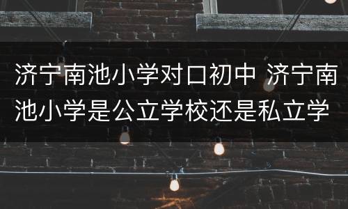 济宁南池小学对口初中 济宁南池小学是公立学校还是私立学校?