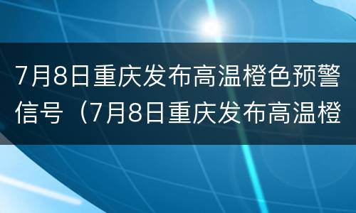 7月8日重庆发布高温橙色预警信号（7月8日重庆发布高温橙色预警信号是什么）