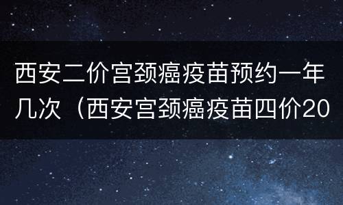 西安二价宫颈癌疫苗预约一年几次（西安宫颈癌疫苗四价2020年预约）
