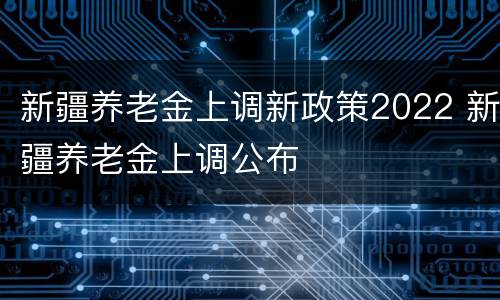 新疆养老金上调新政策2022 新疆养老金上调公布