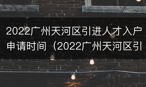 2022广州天河区引进人才入户申请时间（2022广州天河区引进人才入户申请时间及条件）