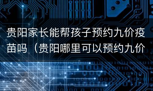 贵阳家长能帮孩子预约九价疫苗吗（贵阳哪里可以预约九价疫苗）