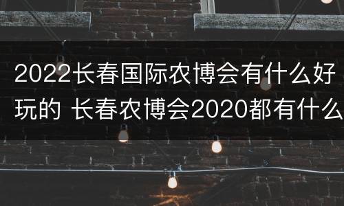2022长春国际农博会有什么好玩的 长春农博会2020都有什么