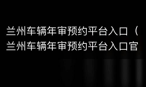 兰州车辆年审预约平台入口（兰州车辆年审预约平台入口官网）