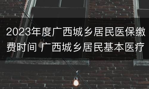 2023年度广西城乡居民医保缴费时间 广西城乡居民基本医疗保险缴费时间