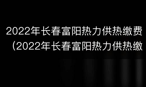 2022年长春富阳热力供热缴费（2022年长春富阳热力供热缴费情况）