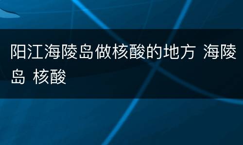 阳江海陵岛做核酸的地方 海陵岛 核酸