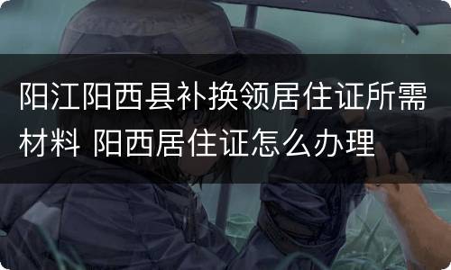 阳江阳西县补换领居住证所需材料 阳西居住证怎么办理