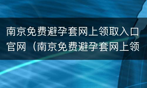 南京免费避孕套网上领取入口官网（南京免费避孕套网上领取入口官网电话）