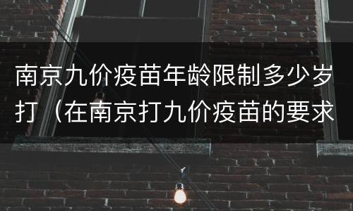 南京九价疫苗年龄限制多少岁打（在南京打九价疫苗的要求）