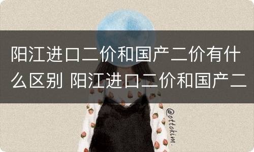 阳江进口二价和国产二价有什么区别 阳江进口二价和国产二价有什么区别呢