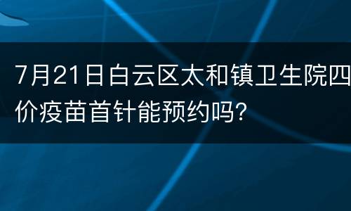 7月21日白云区太和镇卫生院四价疫苗首针能预约吗？