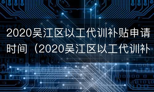 2020吴江区以工代训补贴申请时间（2020吴江区以工代训补贴申请时间是多少）