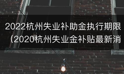 2022杭州失业补助金执行期限（2020杭州失业金补贴最新消息）