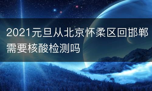 2021元旦从北京怀柔区回邯郸需要核酸检测吗