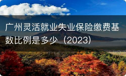 广州灵活就业失业保险缴费基数比例是多少（2023）