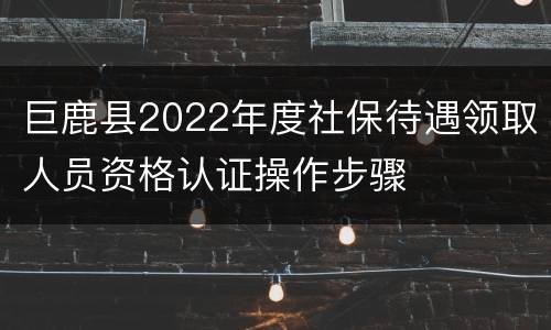 巨鹿县2022年度社保待遇领取人员资格认证操作步骤