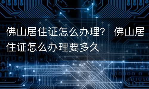 佛山居住证怎么办理？ 佛山居住证怎么办理要多久