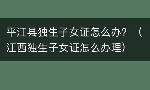 平江县独生子女证怎么办？（江西独生子女证怎么办理）