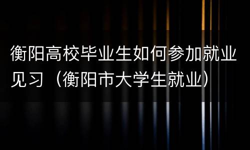 衡阳高校毕业生如何参加就业见习（衡阳市大学生就业）