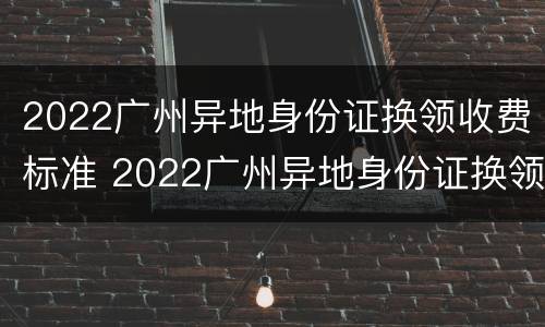 2022广州异地身份证换领收费标准 2022广州异地身份证换领收费标准表