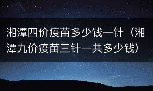 湘潭四价疫苗多少钱一针（湘潭九价疫苗三针一共多少钱）